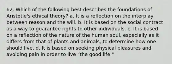 62. Which of the following best describes the foundations of Aristotle's ethical theory? a. It is a reflection on the interplay between reason and the will. b. It is based on the social contract as a way to guarantee rights to other individuals. c. It is based on a reflection of the nature of the human soul, especially as it differs from that of plants and animals, to determine how one should live. d. It is based on seeking physical pleasures and avoiding pain in order to live "the good life."