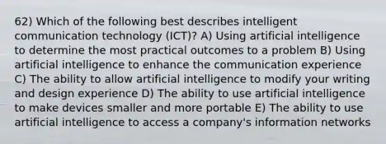 62) Which of the following best describes intelligent communication technology (ICT)? A) Using artificial intelligence to determine the most practical outcomes to a problem B) Using artificial intelligence to enhance the communication experience C) The ability to allow artificial intelligence to modify your writing and design experience D) The ability to use artificial intelligence to make devices smaller and more portable E) The ability to use artificial intelligence to access a company's information networks