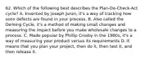 62. Which of the following best describes the Plan-Do-Check-Act cycle? A. Invented by Joseph Juran, it's a way of tracking how soon defects are found in your process. B. Also called the Deming Cycle, it's a method of making small changes and measuring the impact before you make wholesale changes to a process. C. Made popular by Phillip Crosby in the 1980s, it's a way of measuring your product versus its requirements D. It means that you plan your project, then do it, then test it, and then release it.