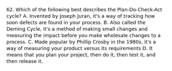 62. Which of the following best describes the Plan-Do-Check-Act cycle? A. Invented by Joseph Juran, it's a way of tracking how soon defects are found in your process. B. Also called the Deming Cycle, it's a method of making small changes and measuring the impact before you make wholesale changes to a process. C. Made popular by Phillip Crosby in the 1980s, it's a way of measuring your product versus its requirements D. It means that you plan your project, then do it, then test it, and then release it.