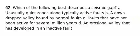 62. Which of the following best describes a seismic gap? a. Unusually quiet zones along typically active faults b. A down dropped valley bound by normal faults c. Faults that have not been active for several million years d. An erosional valley that has developed in an inactive fault