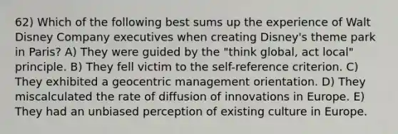 62) Which of the following best sums up the experience of Walt Disney Company executives when creating Disney's theme park in Paris? A) They were guided by the "think global, act local" principle. B) They fell victim to the self-reference criterion. C) They exhibited a geocentric management orientation. D) They miscalculated the rate of diffusion of innovations in Europe. E) They had an unbiased perception of existing culture in Europe.