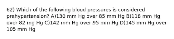 62) Which of the following blood pressures is considered prehypertension? A)130 mm Hg over 85 mm Hg B)118 mm Hg over 82 mg Hg C)142 mm Hg over 95 mm Hg D)145 mm Hg over 105 mm Hg