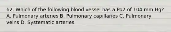 62. Which of the following blood vessel has a Po2 of 104 mm Hg? A. Pulmonary arteries B. Pulmonary capillaries C. Pulmonary veins D. Systematic arteries