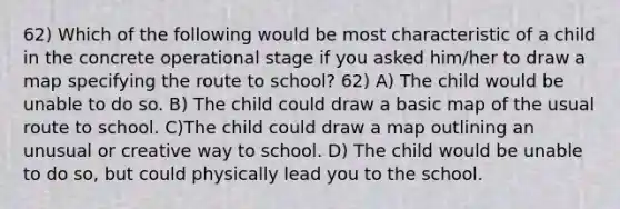 62) Which of the following would be most characteristic of a child in the concrete operational stage if you asked him/her to draw a map specifying the route to school? 62) A) The child would be unable to do so. B) The child could draw a basic map of the usual route to school. C)The child could draw a map outlining an unusual or creative way to school. D) The child would be unable to do so, but could physically lead you to the school.