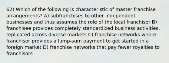 62) Which of the following is characteristic of master franchise arrangements? A) subfranchises to other independent businesses and thus assumes the role of the local franchisor B) franchisee provides completely standardized business activities, replicated across diverse markets C) franchise networks where franchisor provides a lump-sum payment to get started in a foreign market D) franchise networks that pay fewer royalties to franchisors