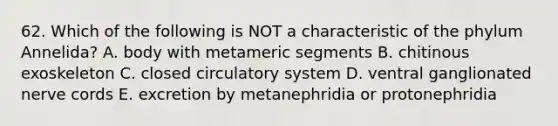 62. Which of the following is NOT a characteristic of the phylum Annelida? A. body with metameric segments B. chitinous exoskeleton C. closed circulatory system D. ventral ganglionated nerve cords E. excretion by metanephridia or protonephridia