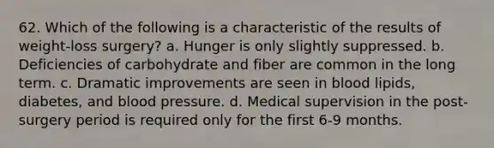 62. Which of the following is a characteristic of the results of weight-loss surgery? a. Hunger is only slightly suppressed. b. Deficiencies of carbohydrate and fiber are common in the long term. c. Dramatic improvements are seen in blood lipids, diabetes, and blood pressure. d. Medical supervision in the post-surgery period is required only for the first 6-9 months.