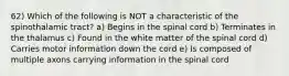 62) Which of the following is NOT a characteristic of the spinothalamic tract? a) Begins in the spinal cord b) Terminates in the thalamus c) Found in the white matter of the spinal cord d) Carries motor information down the cord e) Is composed of multiple axons carrying information in the spinal cord