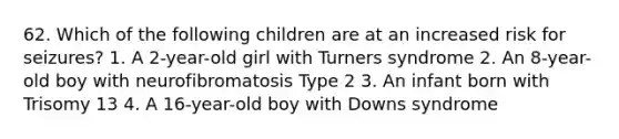 62. Which of the following children are at an increased risk for seizures? 1. A 2-year-old girl with Turners syndrome 2. An 8-year-old boy with neurofibromatosis Type 2 3. An infant born with Trisomy 13 4. A 16-year-old boy with Downs syndrome