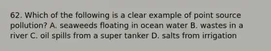 62. Which of the following is a clear example of point source pollution? A. seaweeds floating in ocean water B. wastes in a river C. oil spills from a super tanker D. salts from irrigation