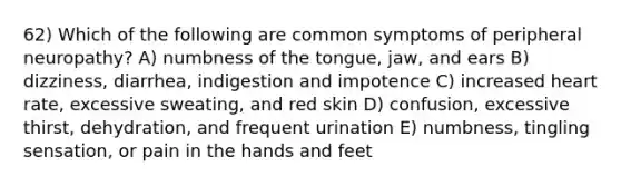 62) Which of the following are common symptoms of peripheral neuropathy? A) numbness of the tongue, jaw, and ears B) dizziness, diarrhea, indigestion and impotence C) increased heart rate, excessive sweating, and red skin D) confusion, excessive thirst, dehydration, and frequent urination E) numbness, tingling sensation, or pain in the hands and feet