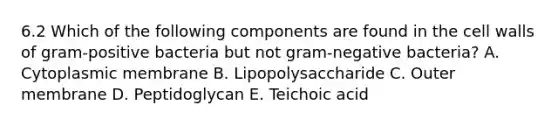 6.2 Which of the following components are found in the cell walls of gram-positive bacteria but not gram-negative bacteria? A. Cytoplasmic membrane B. Lipopolysaccharide C. Outer membrane D. Peptidoglycan E. Teichoic acid