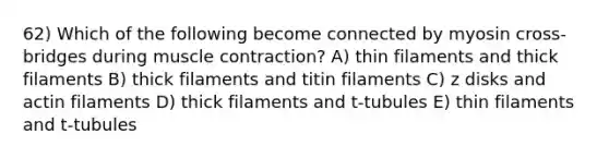 62) Which of the following become connected by myosin cross-bridges during muscle contraction? A) thin filaments and thick filaments B) thick filaments and titin filaments C) z disks and actin filaments D) thick filaments and t-tubules E) thin filaments and t-tubules