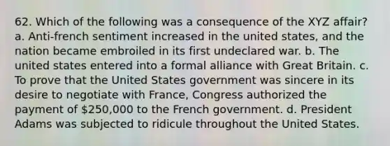 62. Which of the following was a consequence of the XYZ affair? a. Anti-french sentiment increased in the united states, and the nation became embroiled in its first undeclared war. b. The united states entered into a formal alliance with Great Britain. c. To prove that the United States government was sincere in its desire to negotiate with France, Congress authorized the payment of 250,000 to the French government. d. President Adams was subjected to ridicule throughout the United States.