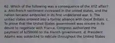 62. Which of the following was a consequence of the XYZ affair? a. Anti-french sentiment increased in the united states, and the nation became embroiled in its first undeclared war. b. The united states entered into a formal alliance with Great Britain. c. To prove that the United States government was sincere in its desire to negotiate with France, Congress authorized the payment of 250000 to the French government. d. President Adams was subjected to ridicule throughout the United States