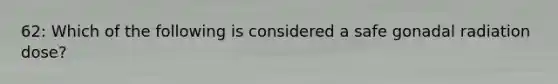 62: Which of the following is considered a safe gonadal radiation dose?