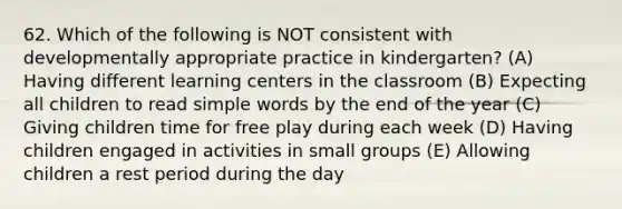 62. Which of the following is NOT consistent with developmentally appropriate practice in kindergarten? (A) Having different learning centers in the classroom (B) Expecting all children to read simple words by the end of the year (C) Giving children time for free play during each week (D) Having children engaged in activities in small groups (E) Allowing children a rest period during the day