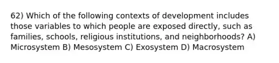 62) Which of the following contexts of development includes those variables to which people are exposed directly, such as families, schools, religious institutions, and neighborhoods? A) Microsystem B) Mesosystem C) Exosystem D) Macrosystem