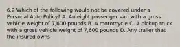 6.2 Which of the following would not be covered under a Personal Auto Policy? A. An eight passenger van with a gross vehicle weight of 7,600 pounds B. A motorcycle C. A pickup truck with a gross vehicle weight of 7,600 pounds D. Any trailer that the insured owns