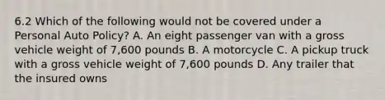 6.2 Which of the following would not be covered under a Personal Auto Policy? A. An eight passenger van with a gross vehicle weight of 7,600 pounds B. A motorcycle C. A pickup truck with a gross vehicle weight of 7,600 pounds D. Any trailer that the insured owns