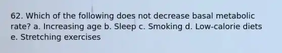 62. Which of the following does not decrease basal metabolic rate? a. Increasing age b. Sleep c. Smoking d. Low-calorie diets e. Stretching exercises