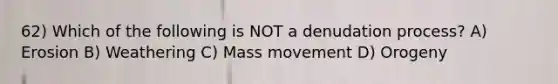 62) Which of the following is NOT a denudation process? A) Erosion B) Weathering C) Mass movement D) Orogeny