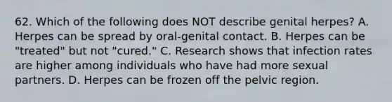 62. Which of the following does NOT describe genital herpes? A. Herpes can be spread by oral-genital contact. B. Herpes can be "treated" but not "cured." C. Research shows that infection rates are higher among individuals who have had more sexual partners. D. Herpes can be frozen off the pelvic region.