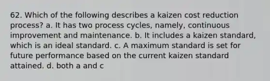 62. Which of the following describes a kaizen cost reduction process? a. It has two process cycles, namely, continuous improvement and maintenance. b. It includes a kaizen standard, which is an ideal standard. c. A maximum standard is set for future performance based on the current kaizen standard attained. d. both a and c