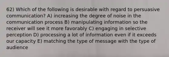 62) Which of the following is desirable with regard to persuasive communication? A) increasing the degree of noise in the communication process B) manipulating information so the receiver will see it more favorably C) engaging in selective perception D) processing a lot of information even if it exceeds our capacity E) matching the type of message with the type of audience