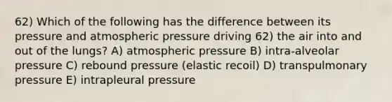 62) Which of the following has the difference between its pressure and atmospheric pressure driving 62) the air into and out of the lungs? A) atmospheric pressure B) intra-alveolar pressure C) rebound pressure (elastic recoil) D) transpulmonary pressure E) intrapleural pressure