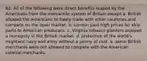 62. All of the following were direct benefits reaped by the Americans from the mercantile system of Britain except a. British allowed the Americans to freely trade with other countries and compete on the open market. b. London paid high prices for ship parts to American producers. c. Virginia tobacco planters enjoyed a monopoly in the British market. d. protection of the world's mightiest navy and army without a penny of cost. e. some British merchants were not allowed to compete with the American colonial merchants.