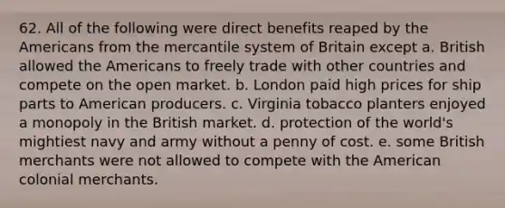 62. All of the following were direct benefits reaped by the Americans from the mercantile system of Britain except a. British allowed the Americans to freely trade with other countries and compete on the open market. b. London paid high prices for ship parts to American producers. c. Virginia tobacco planters enjoyed a monopoly in the British market. d. protection of the world's mightiest navy and army without a penny of cost. e. some British merchants were not allowed to compete with the American colonial merchants.