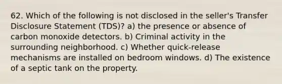 62. Which of the following is not disclosed in the seller's Transfer Disclosure Statement (TDS)? a) the presence or absence of carbon monoxide detectors. b) Criminal activity in the surrounding neighborhood. c) Whether quick-release mechanisms are installed on bedroom windows. d) The existence of a septic tank on the property.