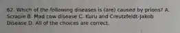 62. Which of the following diseases is (are) caused by prions? A. Scrapie B. Mad cow disease C. Kuru and Creutzfeldt-Jakob Disease D. All of the choices are correct.