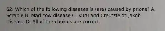 62. Which of the following diseases is (are) caused by prions? A. Scrapie B. Mad cow disease C. Kuru and Creutzfeldt-Jakob Disease D. All of the choices are correct.