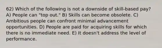 62) Which of the following is not a downside of skill-based pay? A) People can "top out." B) Skills can become obsolete. C) Ambitious people can confront minimal advancement opportunities. D) People are paid for acquiring skills for which there is no immediate need. E) It doesn't address the level of performance.