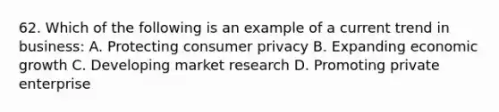 62. Which of the following is an example of a current trend in business: A. Protecting consumer privacy B. Expanding economic growth C. Developing market research D. Promoting private enterprise