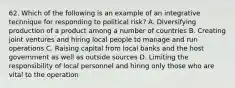 62. Which of the following is an example of an integrative technique for responding to political risk? A. Diversifying production of a product among a number of countries B. Creating joint ventures and hiring local people to manage and run operations C. Raising capital from local banks and the host government as well as outside sources D. Limiting the responsibility of local personnel and hiring only those who are vital to the operation