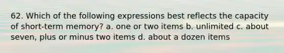 62. Which of the following expressions best reflects the capacity of short-term memory? a. one or two items b. unlimited c. about seven, plus or minus two items d. about a dozen items