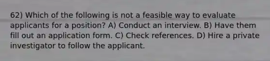 62) Which of the following is not a feasible way to evaluate applicants for a position? A) Conduct an interview. B) Have them fill out an application form. C) Check references. D) Hire a private investigator to follow the applicant.