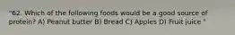 "62. Which of the following foods would be a good source of protein? A) Peanut butter B) Bread C) Apples D) Fruit juice "