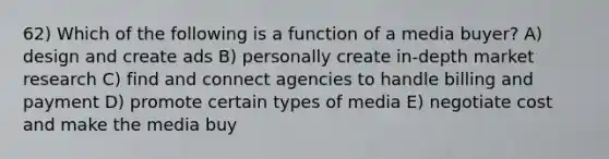 62) Which of the following is a function of a media buyer? A) design and create ads B) personally create in-depth market research C) find and connect agencies to handle billing and payment D) promote certain types of media E) negotiate cost and make the media buy