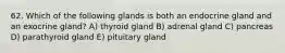 62. Which of the following glands is both an endocrine gland and an exocrine gland? A) thyroid gland B) adrenal gland C) pancreas D) parathyroid gland E) pituitary gland