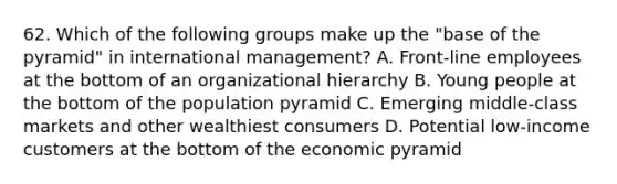 62. Which of the following groups make up the "base of the pyramid" in international management? A. Front-line employees at the bottom of an organizational hierarchy B. Young people at the bottom of the population pyramid C. Emerging middle-class markets and other wealthiest consumers D. Potential low-income customers at the bottom of the economic pyramid