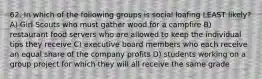 62. In which of the following groups is social loafing LEAST likely? A) Girl Scouts who must gather wood for a campfire B) restaurant food servers who are allowed to keep the individual tips they receive C) executive board members who each receive an equal share of the company profits D) students working on a group project for which they will all receive the same grade