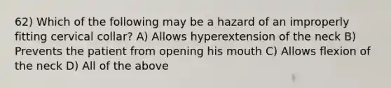 62) Which of the following may be a hazard of an improperly fitting cervical collar? A) Allows hyperextension of the neck B) Prevents the patient from opening his mouth C) Allows flexion of the neck D) All of the above