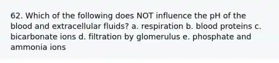 62. Which of the following does NOT influence the pH of the blood and extracellular fluids? a. respiration b. blood proteins c. bicarbonate ions d. filtration by glomerulus e. phosphate and ammonia ions