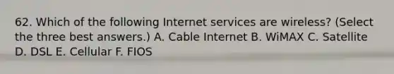 62. Which of the following Internet services are wireless? (Select the three best answers.) A. Cable Internet B. WiMAX C. Satellite D. DSL E. Cellular F. FIOS