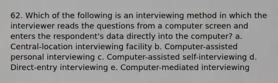 62. Which of the following is an interviewing method in which the interviewer reads the questions from a computer screen and enters the respondent's data directly into the computer? a. Central-location interviewing facility b. Computer-assisted personal interviewing c. Computer-assisted self-interviewing d. Direct-entry interviewing e. Computer-mediated interviewing